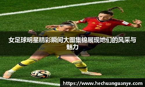 女足球明星精彩瞬间大图集锦展现她们的风采与魅力