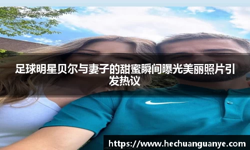 足球明星贝尔与妻子的甜蜜瞬间曝光美丽照片引发热议